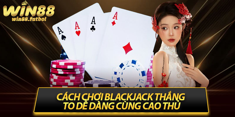 Cách chơi Blackjack thắng to dễ dàng cùng cao thủ